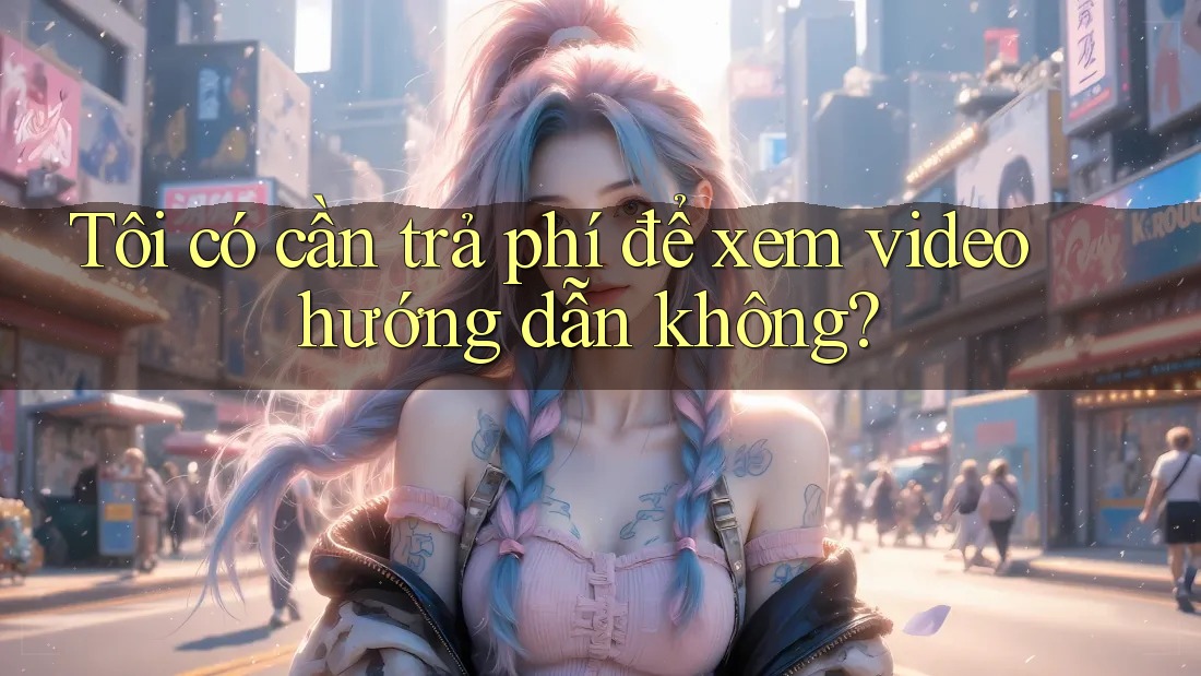 Tôi có cần trả phí để xem video hướng dẫn không?
