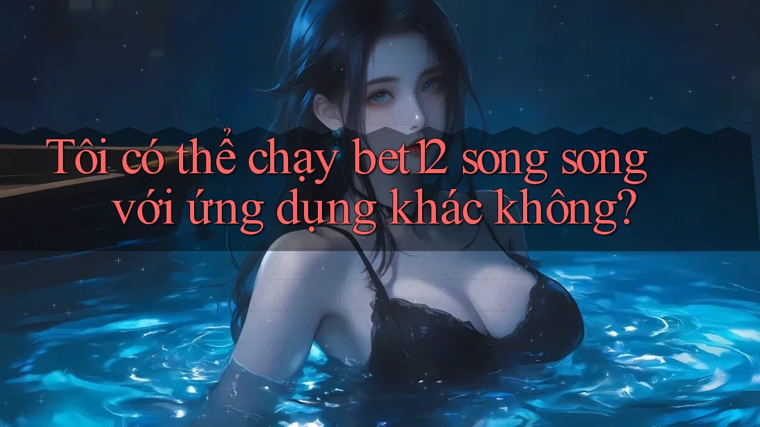 Tôi có thể chạy bet12 song song với ứng dụng khác không?