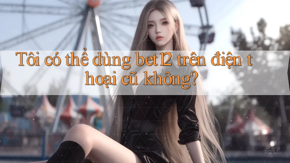 Tôi có thể dùng bet12 trên điện thoại cũ không? Tôi có thể dùng bet12 trên điện thoại cũ không?
