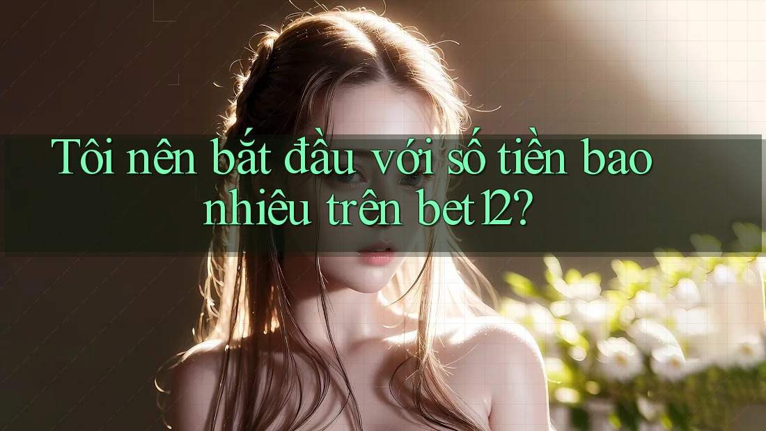 Tôi nên bắt đầu với số tiền bao nhiêu trên bet12?