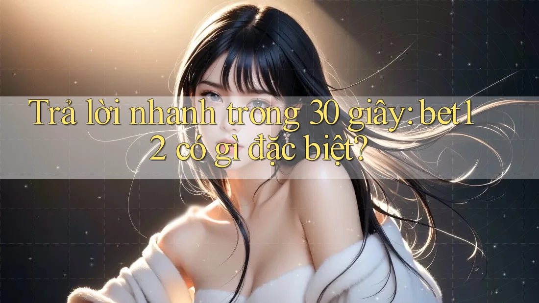 Trả lời nhanh trong 30 giây: bet12 có gì đặc biệt?