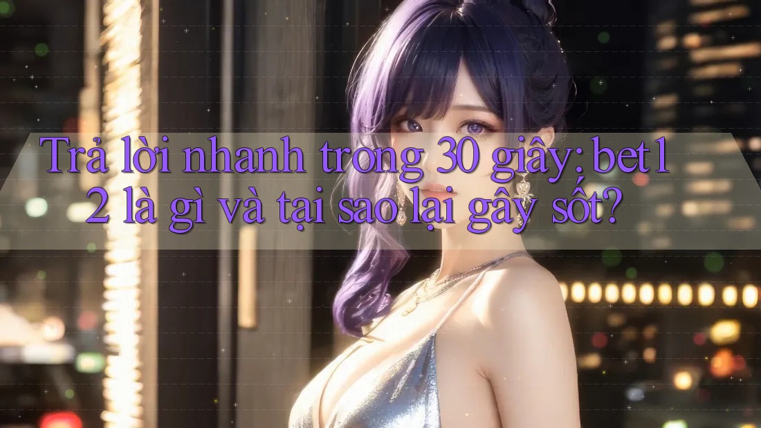 Trả lời nhanh trong 30 giây: bet12 là gì và tại sao lại gây sốt?