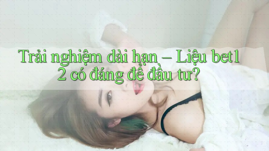 Trải nghiệm dài hạn – Liệu bet12 có đáng để đầu tư?