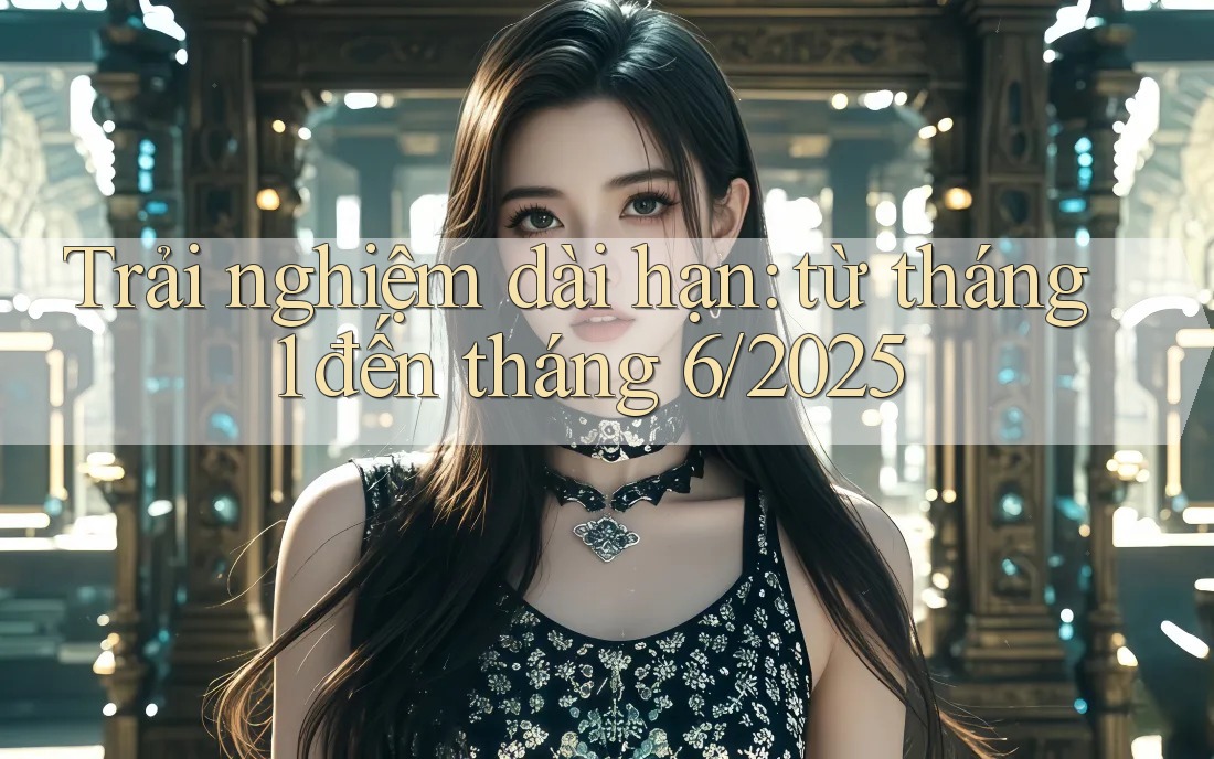 Trải nghiệm dài hạn: từ tháng 1 đến tháng 6/2025