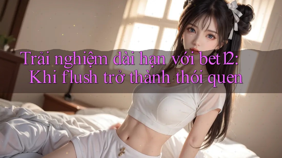 Trải nghiệm dài hạn với bet12: Khi flush trở thành thói quen Trải nghiệm dài hạn với bet12: Khi flush trở thành thói quen