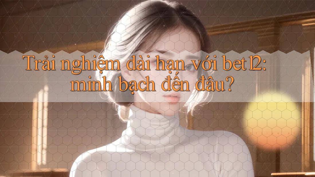 Trải nghiệm dài hạn với bet12: minh bạch đến đâu? Trải nghiệm dài hạn với bet12: minh bạch đến đâu?