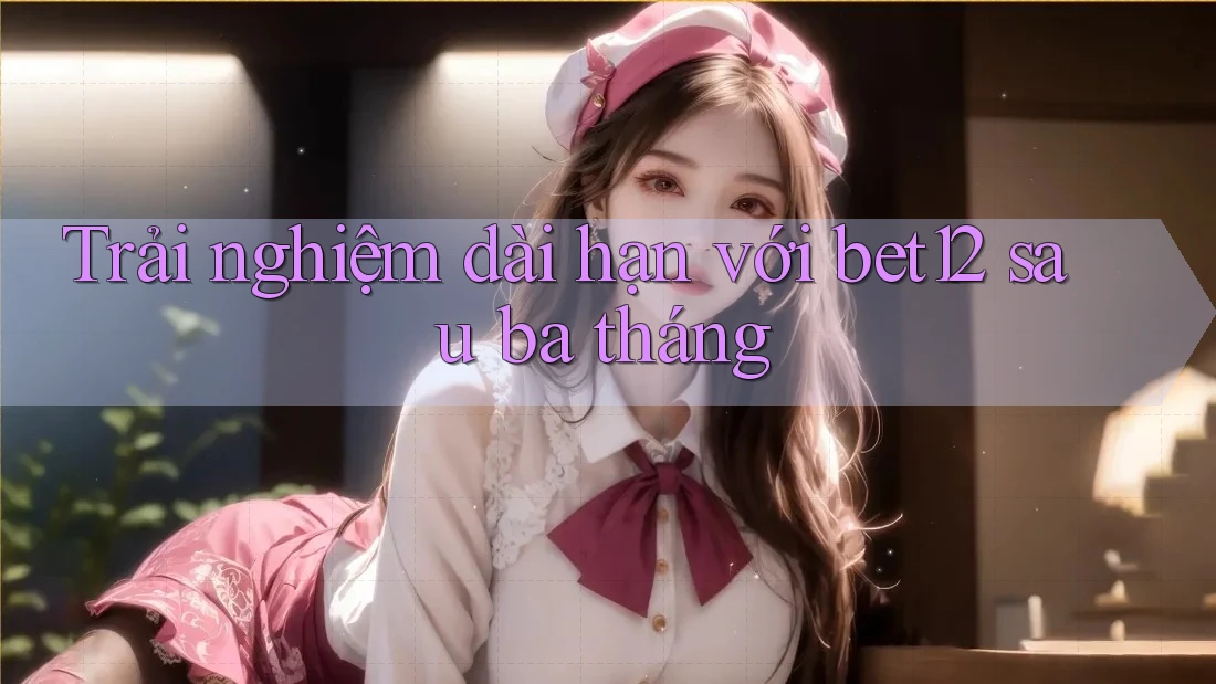 Trải nghiệm dài hạn với bet12 sau ba tháng