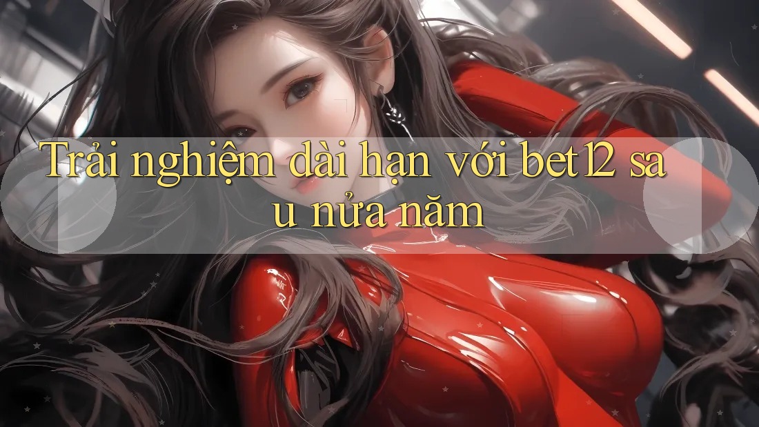 Trải nghiệm dài hạn với bet12 sau nửa năm