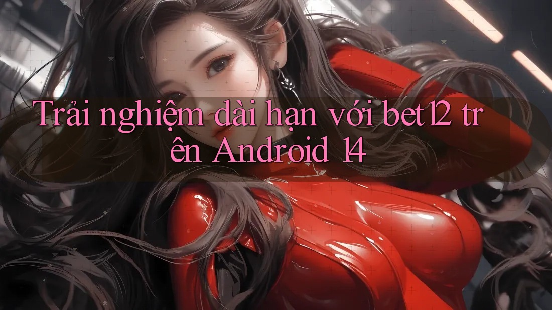 Trải nghiệm dài hạn với bet12 trên Android 14