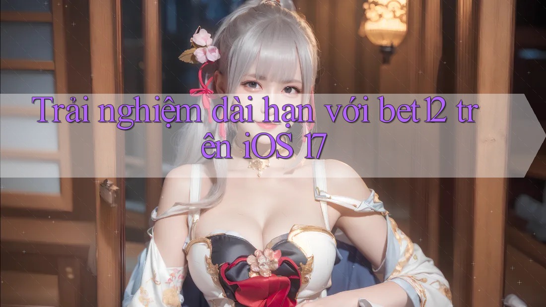 Trải nghiệm dài hạn với bet12 trên iOS 17