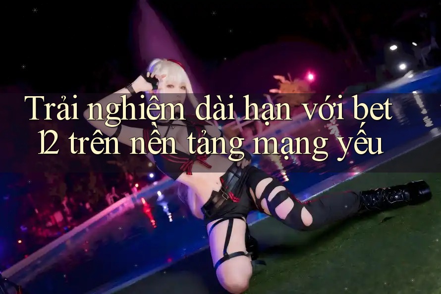 Trải nghiệm dài hạn với bet12 trên nền tảng mạng yếu