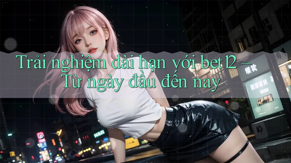 Trải nghiệm dài hạn với bet12 — từ ngày đầu đến nay