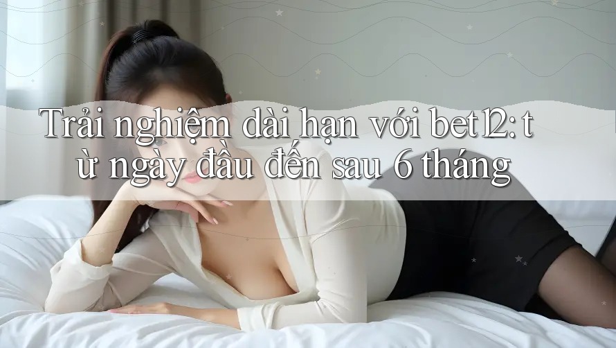 Trải nghiệm dài hạn với bet12: từ ngày đầu đến sau 6 tháng