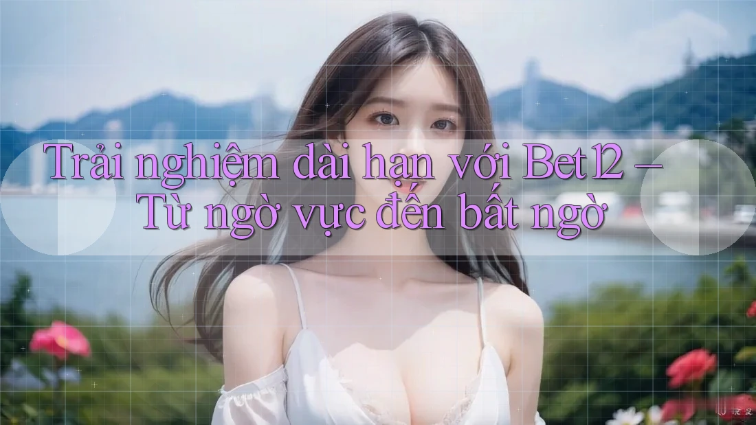Trải nghiệm dài hạn với Bet12 – Từ ngờ vực đến bất ngờ