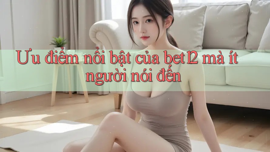 Ưu điểm nổi bật của bet12 mà ít người nói đến