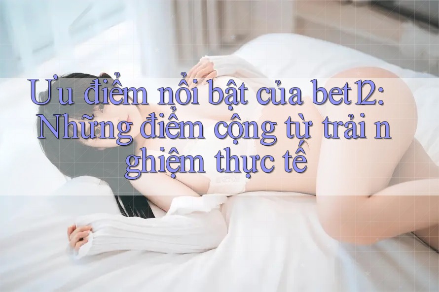 Ưu điểm nổi bật của bet12: Những điểm cộng từ trải nghiệm thực tế