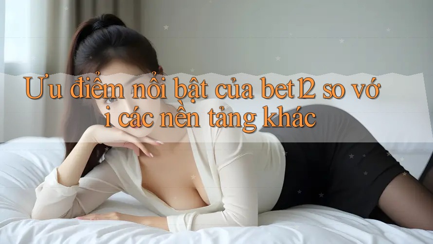 Ưu điểm nổi bật của bet12 so với các nền tảng khác