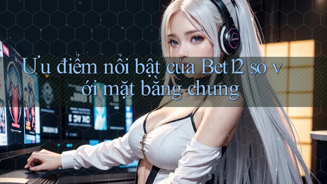 Ưu điểm nổi bật của Bet12 so với mặt bằng chung