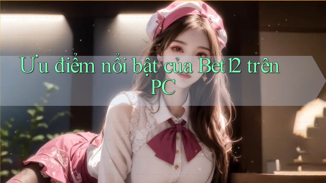 Ưu điểm nổi bật của Bet12 trên PC