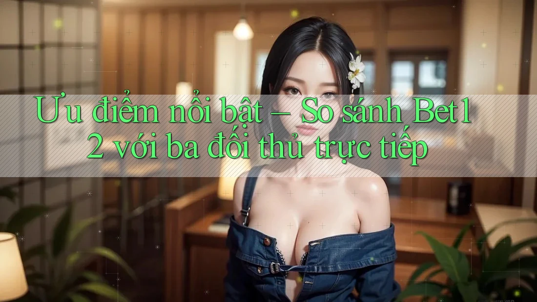 Ưu điểm nổi bật – So sánh Bet12 với ba đối thủ trực tiếp