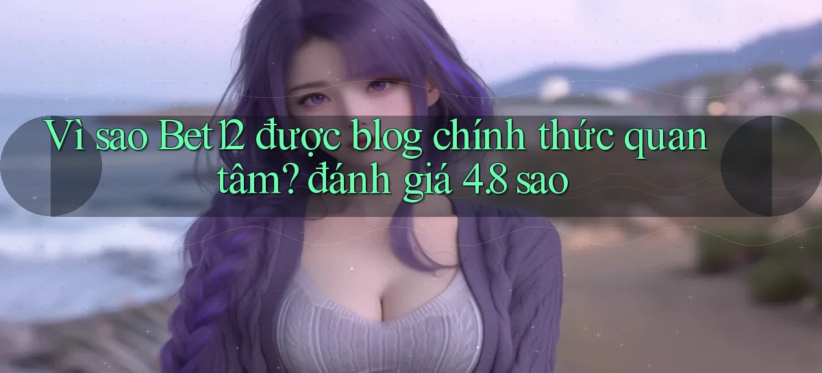 Vì sao Bet12 được blog chính thức quan tâm đánh giá 4.8 sao