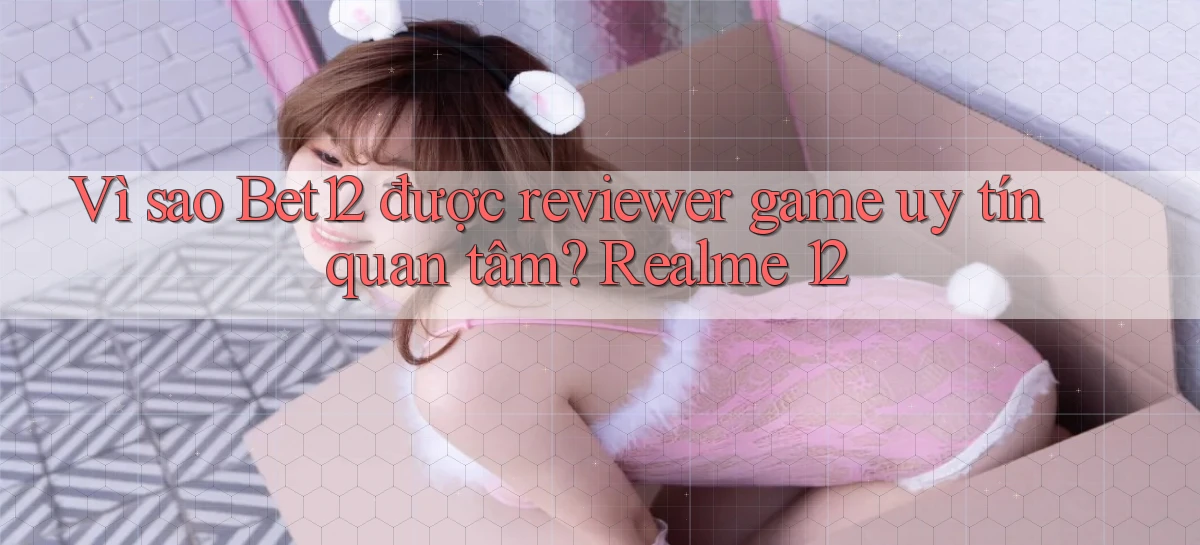 Vì sao Bet12 được reviewer game uy tín quan tâm Realme 12