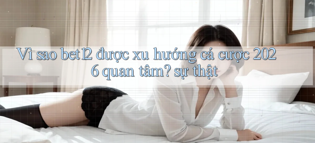 Vì sao bet12 được xu hướng cá cược 2026 quan tâm sự thật