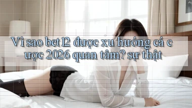 Vì sao bet12 được xu hướng cá cược 2026 quan tâm sự thật