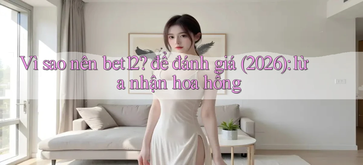 Vì sao nên bet12 để đánh giá (2026) lừa nhận hoa hồng
