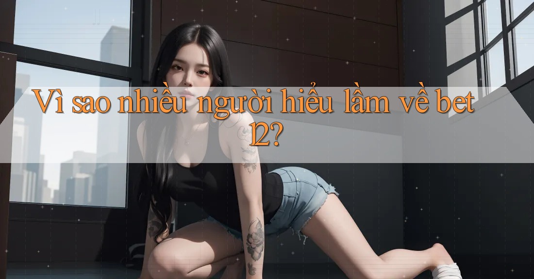 Vì sao nhiều người hiểu lầm về bet12?