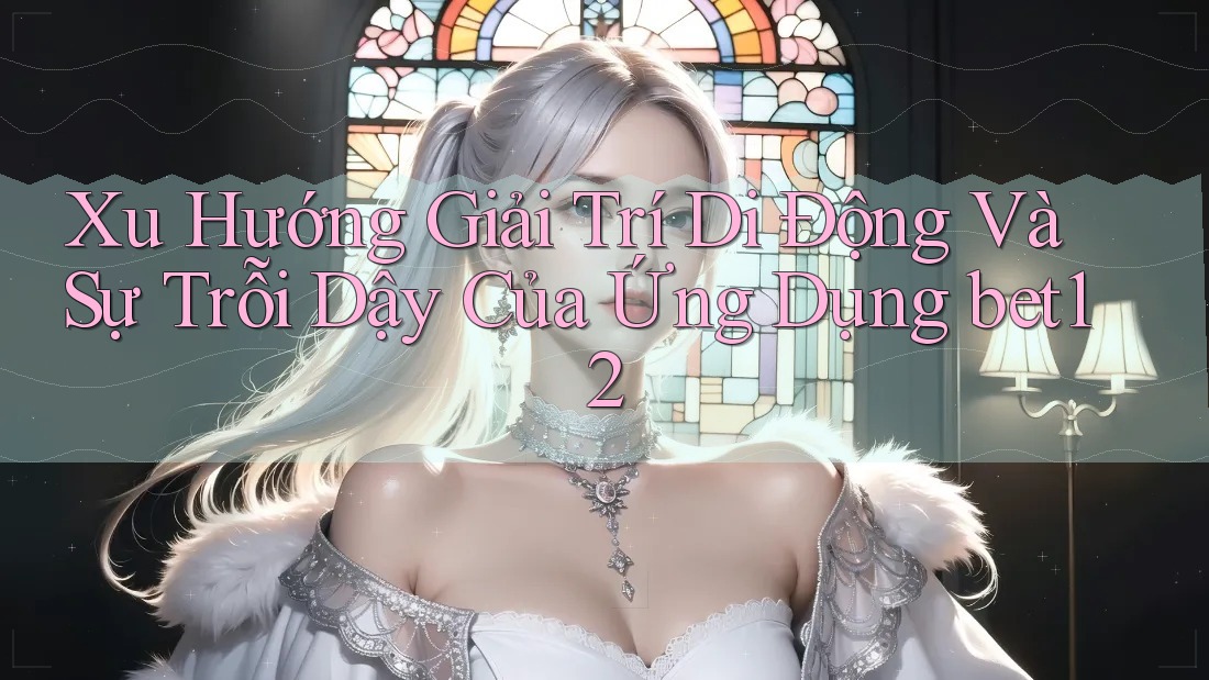 Xu Hướng Giải Trí Di Động Và Sự Trỗi Dậy Của Ứng Dụng bet12